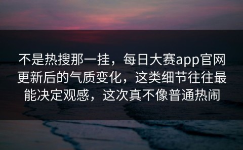 不是热搜那一挂，每日大赛app官网更新后的气质变化，这类细节往往最能决定观感，这次真不像普通热闹